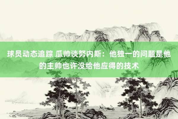 球员动态追踪 瓜帅谈努内斯：他独一的问题是他的主帅也许没给他应得的技术