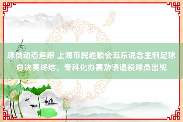 球员动态追踪 上海市民通顺会五东说念主制足球总决赛终结，专科化办赛劝诱退役球员出战