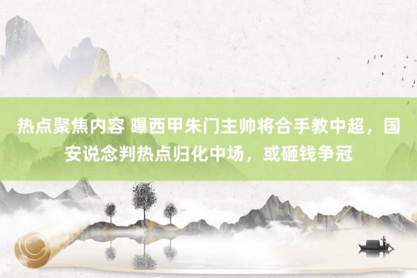 热点聚焦内容 曝西甲朱门主帅将合手教中超，国安说念判热点归化中场，或砸钱争冠