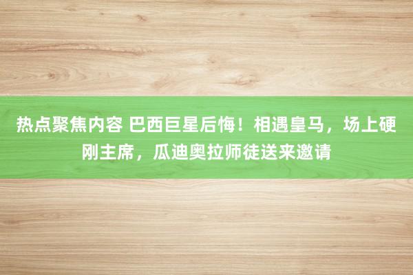 热点聚焦内容 巴西巨星后悔！相遇皇马，场上硬刚主席，瓜迪奥拉师徒送来邀请