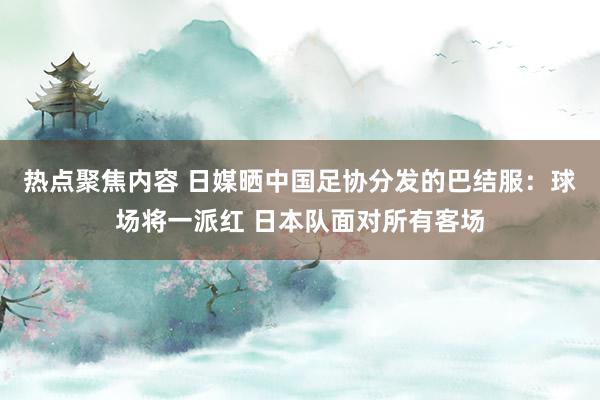 热点聚焦内容 日媒晒中国足协分发的巴结服：球场将一派红 日本队面对所有客场