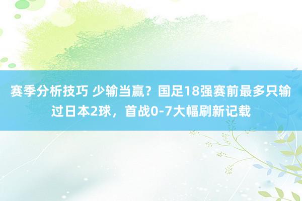 赛季分析技巧 少输当赢？国足18强赛前最多只输过日本2球，首战0-7大幅刷新记载