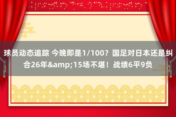 球员动态追踪 今晚即是1/100？国足对日本还是纠合26年&15场不堪！战绩6平9负