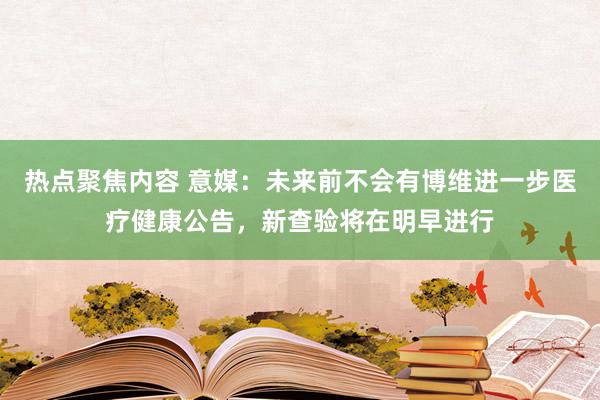 热点聚焦内容 意媒：未来前不会有博维进一步医疗健康公告，新查验将在明早进行