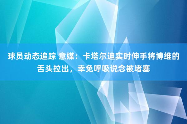 球员动态追踪 意媒：卡塔尔迪实时伸手将博维的舌头拉出，幸免呼吸说念被堵塞