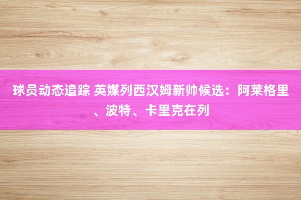 球员动态追踪 英媒列西汉姆新帅候选：阿莱格里、波特、卡里克在列