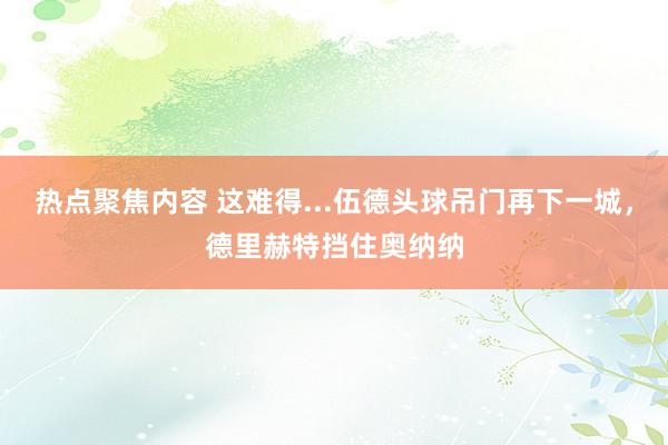 热点聚焦内容 这难得...伍德头球吊门再下一城，德里赫特挡住奥纳纳