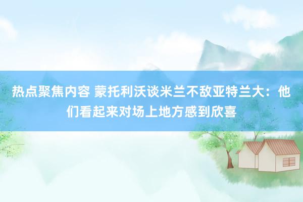 热点聚焦内容 蒙托利沃谈米兰不敌亚特兰大：他们看起来对场上地方感到欣喜