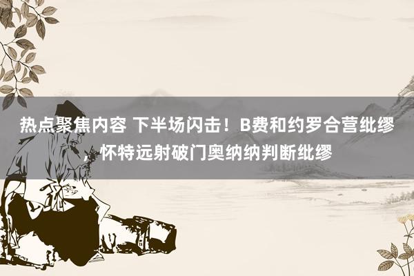 热点聚焦内容 下半场闪击！B费和约罗合营纰缪，怀特远射破门奥纳纳判断纰缪