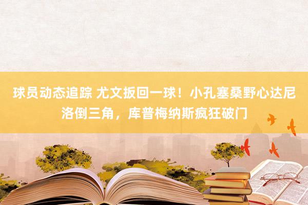 球员动态追踪 尤文扳回一球！小孔塞桑野心达尼洛倒三角，库普梅纳斯疯狂破门