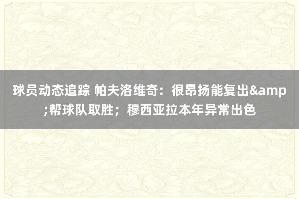 球员动态追踪 帕夫洛维奇：很昂扬能复出&帮球队取胜；穆西亚拉本年异常出色