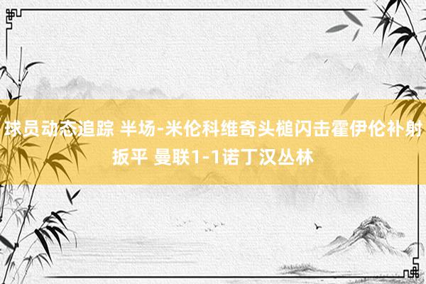 球员动态追踪 半场-米伦科维奇头槌闪击霍伊伦补射扳平 曼联1-1诺丁汉丛林