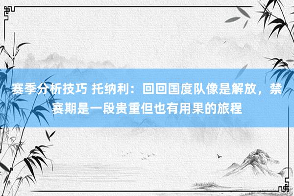 赛季分析技巧 托纳利：回回国度队像是解放，禁赛期是一段贵重但也有用果的旅程