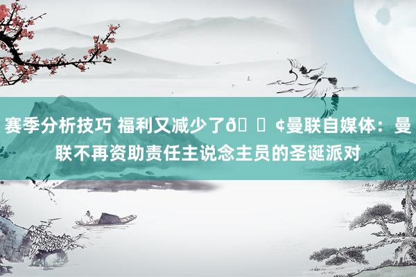 赛季分析技巧 福利又减少了😢曼联自媒体：曼联不再资助责任主说念主员的圣诞派对