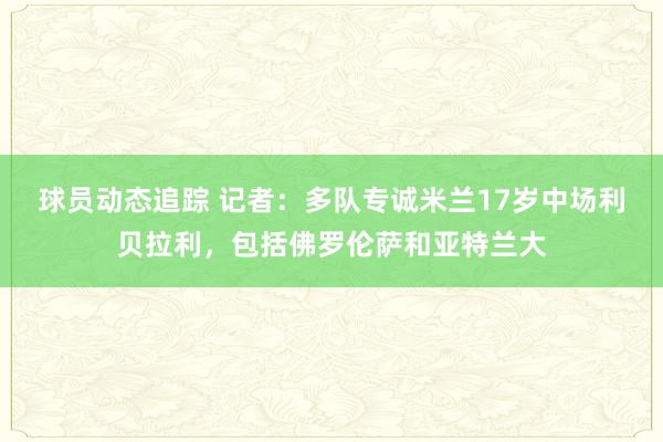 球员动态追踪 记者：多队专诚米兰17岁中场利贝拉利，包括佛罗伦萨和亚特兰大