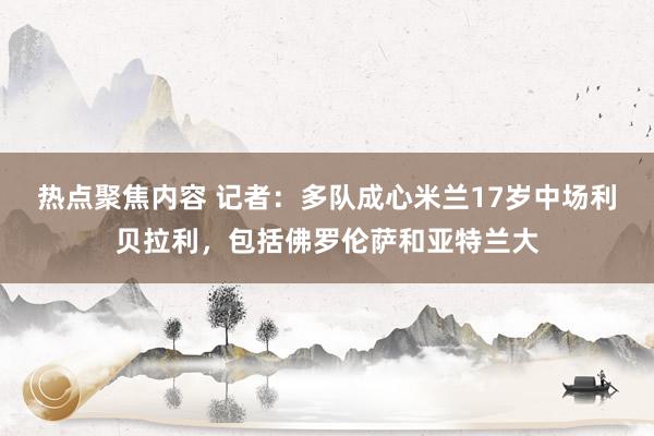 热点聚焦内容 记者：多队成心米兰17岁中场利贝拉利，包括佛罗伦萨和亚特兰大