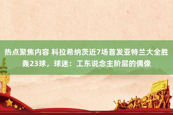 热点聚焦内容 科拉希纳茨近7场首发亚特兰大全胜轰23球，球迷：工东说念主阶层的偶像