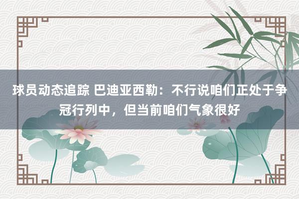 球员动态追踪 巴迪亚西勒：不行说咱们正处于争冠行列中，但当前咱们气象很好