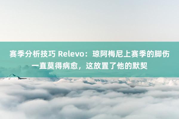 赛季分析技巧 Relevo：琼阿梅尼上赛季的脚伤一直莫得病愈，这放置了他的默契