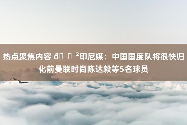 热点聚焦内容 😲印尼媒：中国国度队将很快归化前曼联时尚陈达毅等5名球员