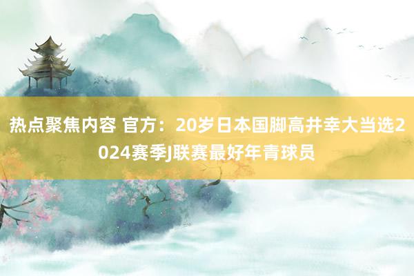 热点聚焦内容 官方：20岁日本国脚高井幸大当选2024赛季J联赛最好年青球员