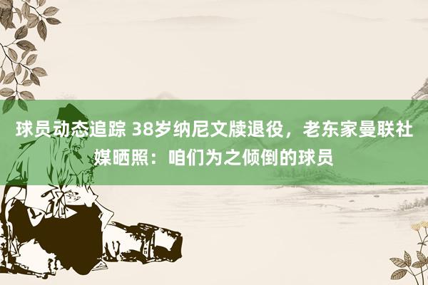 球员动态追踪 38岁纳尼文牍退役，老东家曼联社媒晒照：咱们为之倾倒的球员