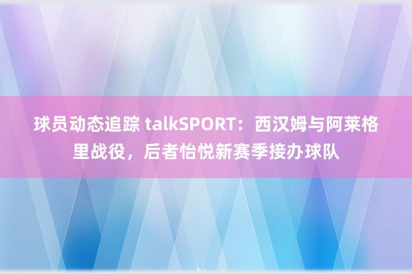 球员动态追踪 talkSPORT：西汉姆与阿莱格里战役，后者怡悦新赛季接办球队