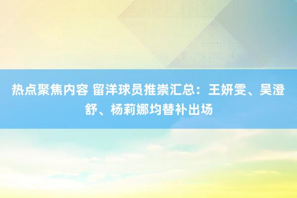 热点聚焦内容 留洋球员推崇汇总：王妍雯、吴澄舒、杨莉娜均替补出场