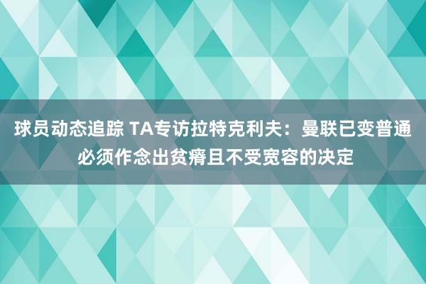 球员动态追踪 TA专访拉特克利夫：曼联已变普通 必须作念出贫瘠且不受宽容的决定