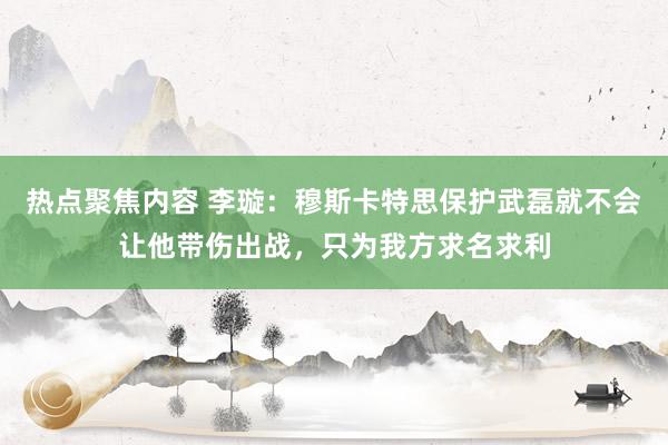 热点聚焦内容 李璇：穆斯卡特思保护武磊就不会让他带伤出战，只为我方求名求利