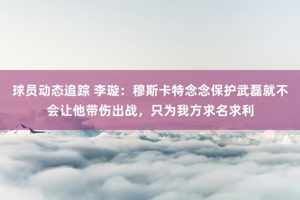 球员动态追踪 李璇：穆斯卡特念念保护武磊就不会让他带伤出战，只为我方求名求利