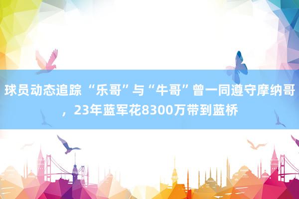 球员动态追踪 “乐哥”与“牛哥”曾一同遵守摩纳哥，23年蓝军花8300万带到蓝桥