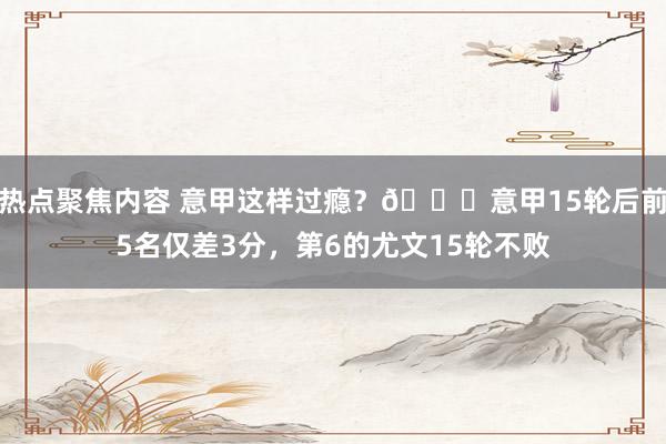 热点聚焦内容 意甲这样过瘾？😏意甲15轮后前5名仅差3分，第6的尤文15轮不败