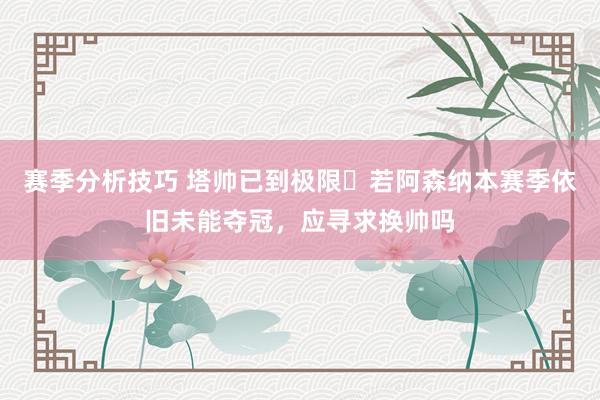 赛季分析技巧 塔帅已到极限❓若阿森纳本赛季依旧未能夺冠，应寻求换帅吗