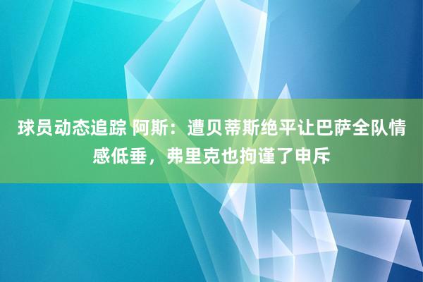 球员动态追踪 阿斯：遭贝蒂斯绝平让巴萨全队情感低垂，弗里克也拘谨了申斥