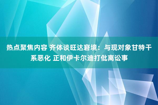 热点聚焦内容 齐体谈旺达窘境：与现对象甘特干系恶化 正和伊卡尔迪打仳离讼事