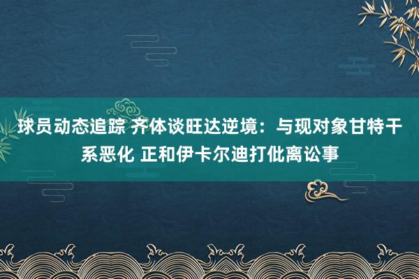 球员动态追踪 齐体谈旺达逆境：与现对象甘特干系恶化 正和伊卡尔迪打仳离讼事