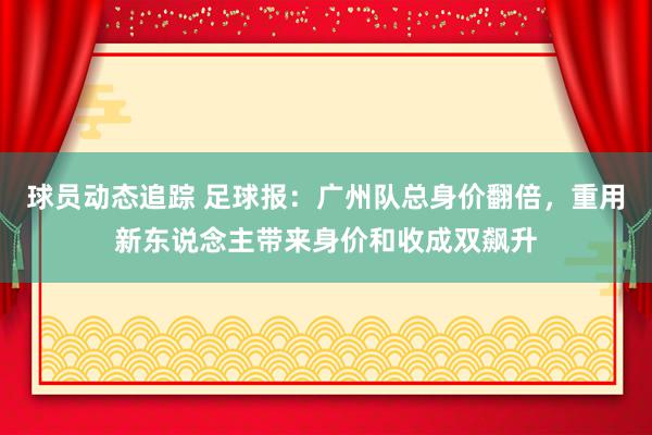 球员动态追踪 足球报：广州队总身价翻倍，重用新东说念主带来身价和收成双飙升