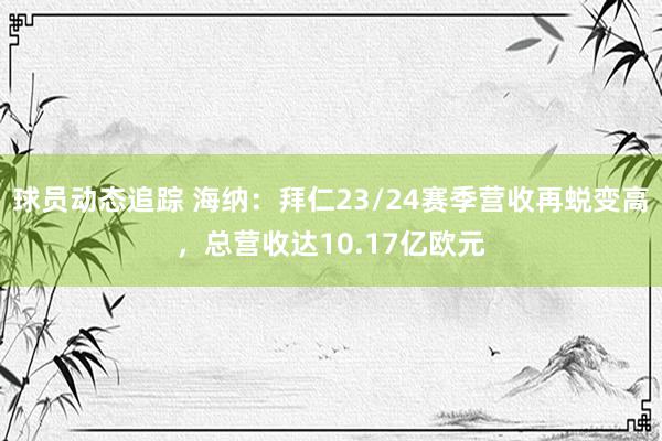 球员动态追踪 海纳：拜仁23/24赛季营收再蜕变高，总营收达10.17亿欧元