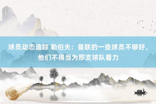 球员动态追踪 勒伯夫：曼联的一些球员不够好，他们不得当为那支球队着力