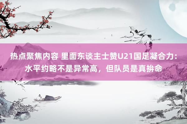 热点聚焦内容 里面东谈主士赞U21国足凝合力：水平约略不是异常高，但队员是真拚命