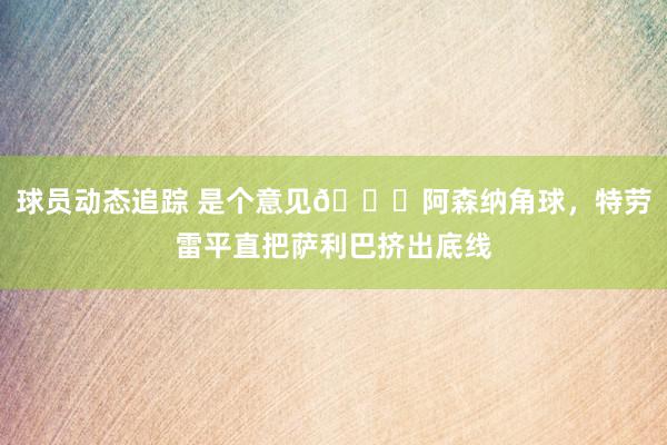 球员动态追踪 是个意见😂阿森纳角球，特劳雷平直把萨利巴挤出底线