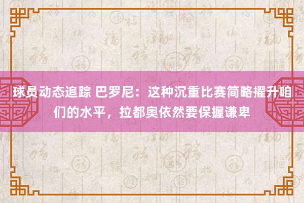 球员动态追踪 巴罗尼：这种沉重比赛简略擢升咱们的水平，拉都奥依然要保握谦卑