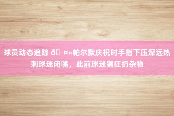 球员动态追踪 🤫帕尔默庆祝时手指下压深远热刺球迷闭嘴，此前球迷猖狂扔杂物