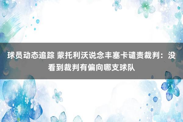 球员动态追踪 蒙托利沃说念丰塞卡谴责裁判：没看到裁判有偏向哪支球队