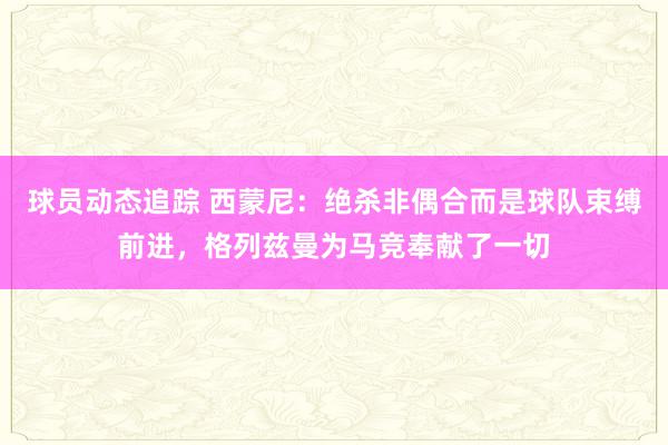 球员动态追踪 西蒙尼：绝杀非偶合而是球队束缚前进，格列兹曼为马竞奉献了一切