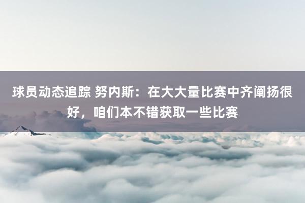 球员动态追踪 努内斯：在大大量比赛中齐阐扬很好，咱们本不错获取一些比赛